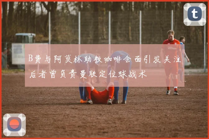 B费与阿莫林助教咖啡会面引发关注后者曾负责曼联定位球战术