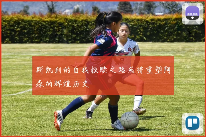 斯凯利的自我救赎之路或将重塑阿森纳辉煌历史