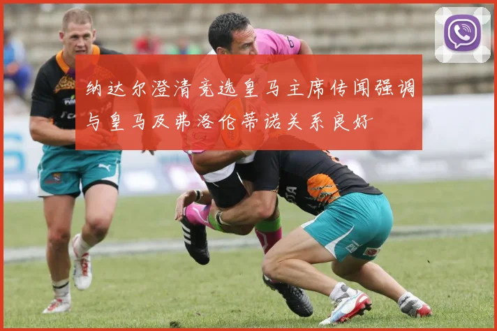 纳达尔澄清竞选皇马主席传闻强调与皇马及弗洛伦蒂诺关系良好