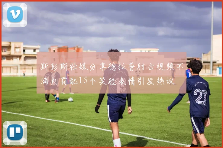 斯彭斯社媒分享德拉普肘击视频不满判罚配15个笑脸表情引发热议