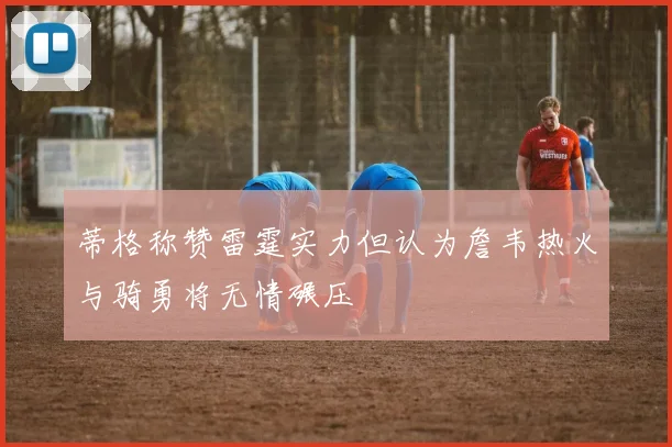 蒂格称赞雷霆实力但认为詹韦热火与骑勇将无情碾压