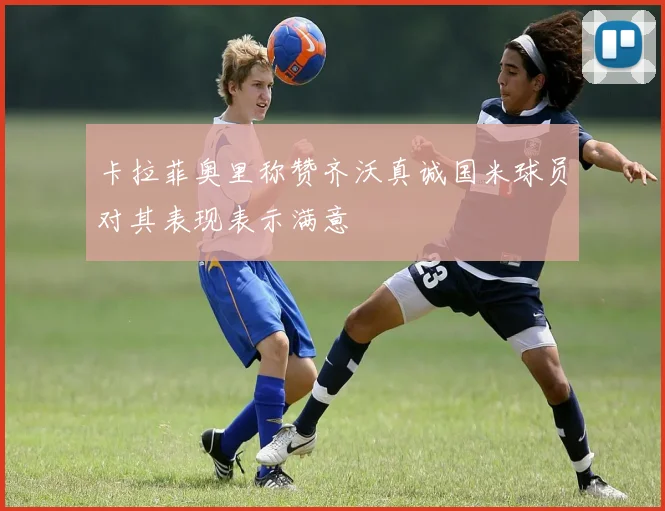 卡拉菲奥里称赞齐沃真诚国米球员对其表现表示满意
