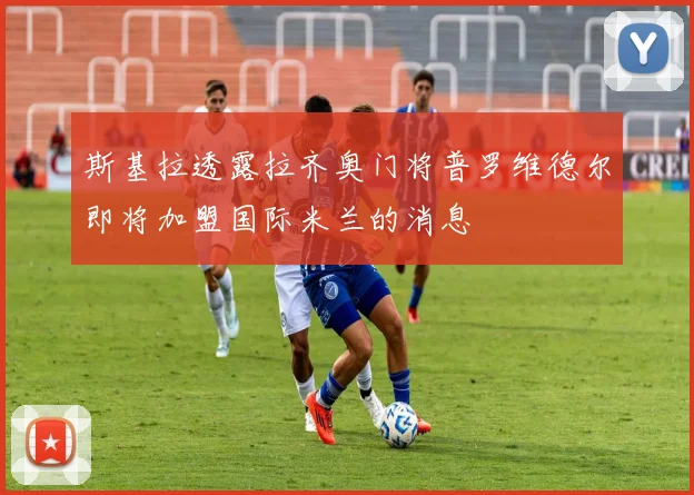 斯基拉透露拉齐奥门将普罗维德尔即将加盟国际米兰的消息