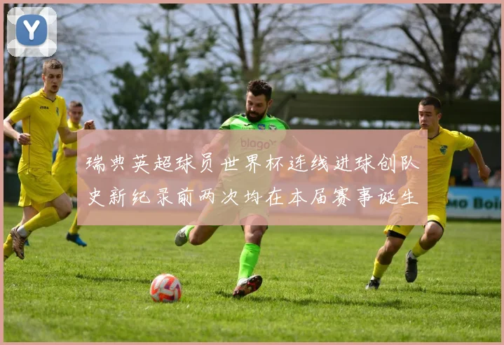 瑞典英超球员世界杯连线进球创队史新纪录前两次均在本届赛事诞生