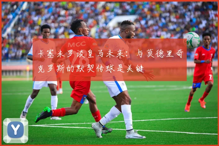 卡塞米罗谈皇马未来：与莫德里奇克罗斯的默契传球是关键