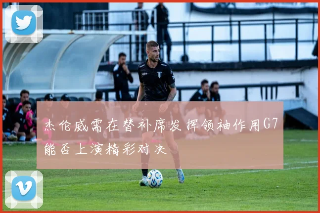 杰伦威需在替补席发挥领袖作用G7能否上演精彩对决