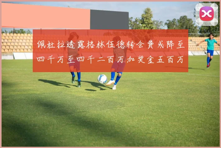 佩杜拉透露格林伍德转会费或降至四千万至四千二百万加奖金五百万至六百万