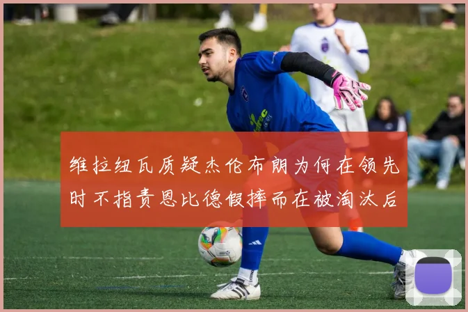 维拉纽瓦质疑杰伦布朗为何在领先时不指责恩比德假摔而在被淘汰后才发声
