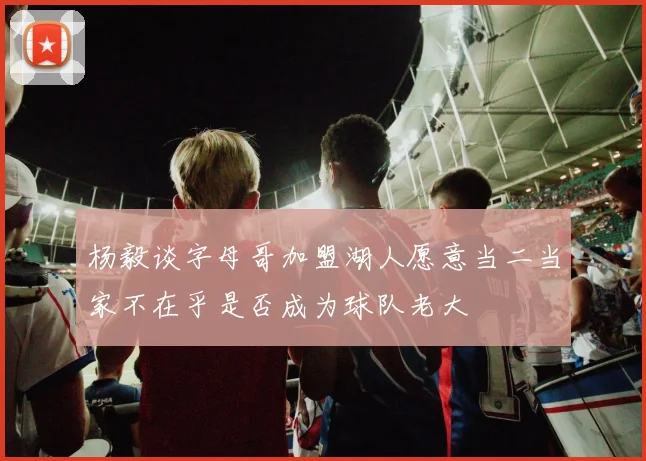 杨毅谈字母哥加盟湖人愿意当二当家不在乎是否成为球队老大