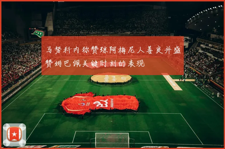 马努科内称赞琼阿梅尼人善良并盛赞姆巴佩关键时刻的表现
