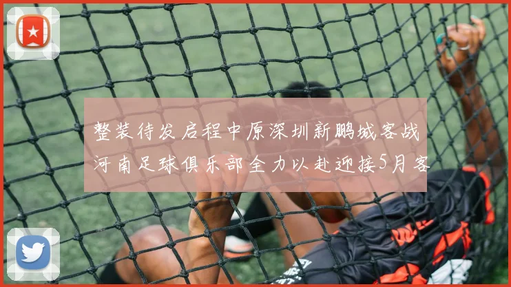 整装待发启程中原深圳新鹏城客战河南足球俱乐部全力以赴迎接5月客场挑战