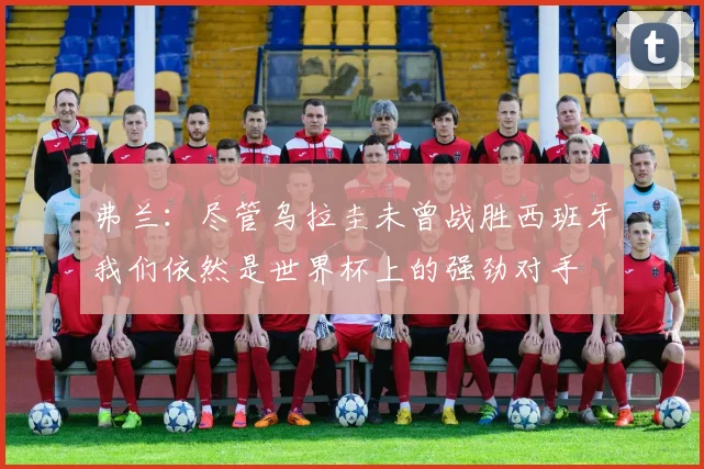弗兰：尽管乌拉圭未曾战胜西班牙我们依然是世界杯上的强劲对手