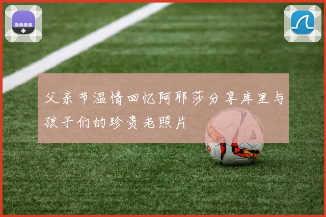 父亲节温情回忆阿耶莎分享库里与孩子们的珍贵老照片