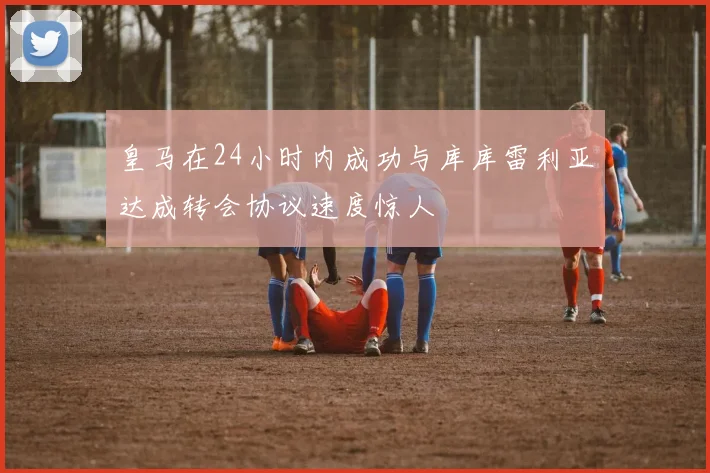 皇马在24小时内成功与库库雷利亚达成转会协议速度惊人