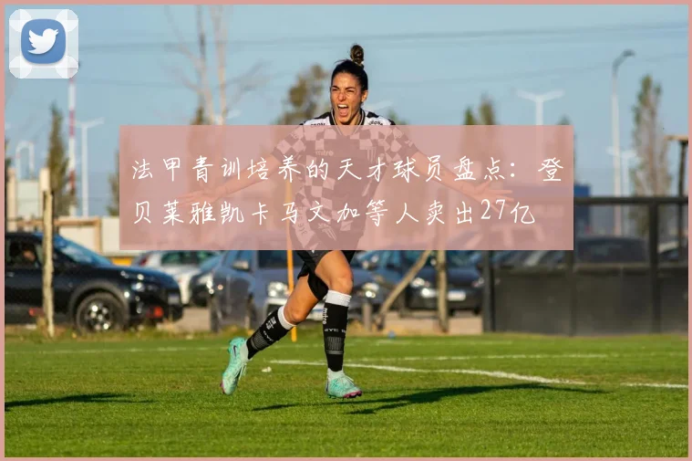 法甲青训培养的天才球员盘点：登贝莱雅凯卡马文加等人卖出27亿
