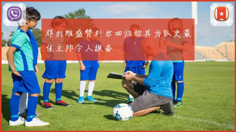 邓利维盛赞科尔回归称其为队史最佳主帅令人振奋