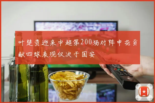 叶楚贵迎来中超第200场对阵申花贡献四球表现仅次于国安