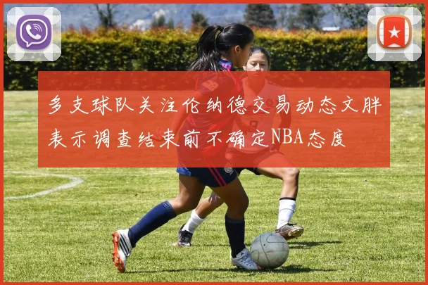 多支球队关注伦纳德交易动态文胖表示调查结束前不确定NBA态度