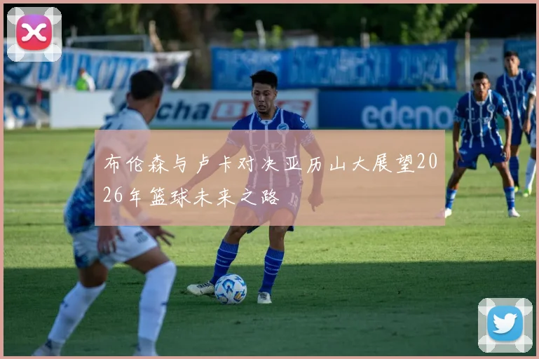 布伦森与卢卡对决亚历山大展望2026年篮球未来之路
